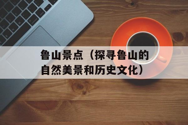 鲁山景点（探寻鲁山的自然美景和历史文化）-第1张图片-