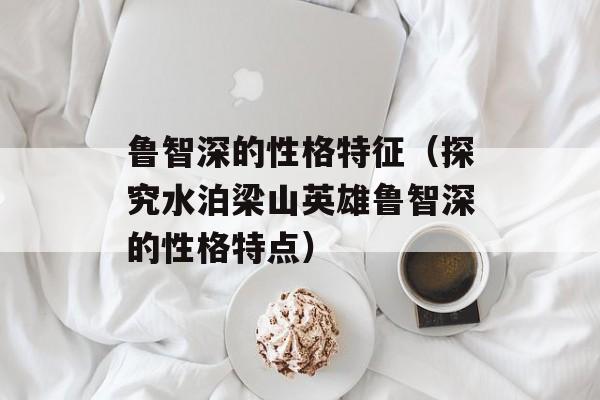 鲁智深的性格特征（探究水泊梁山英雄鲁智深的性格特点）-第1张图片-