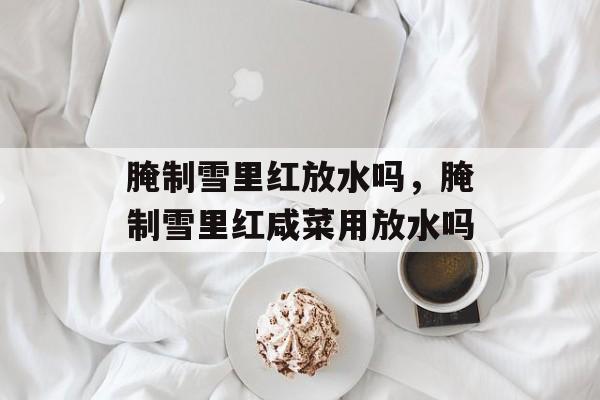腌制雪里红放水吗，腌制雪里红咸菜用放水吗-第1张图片-