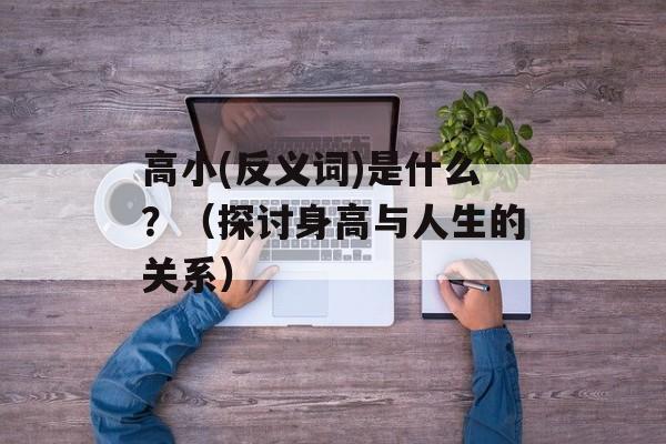高小(反义词)是什么？（探讨身高与人生的关系）-第1张图片-