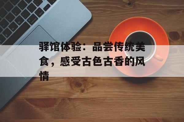 驿馆体验：品尝传统美食，感受古色古香的风情-第1张图片-