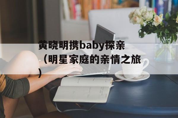黄晓明携baby探亲（明星家庭的亲情之旅）-第1张图片-