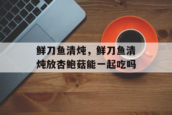 鲜刀鱼清炖，鲜刀鱼清炖放杏鲍菇能一起吃吗-第1张图片-