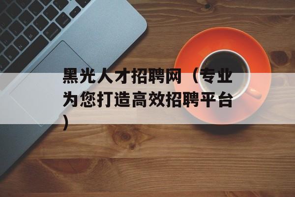 黑光人才招聘网（专业为您打造高效招聘平台）-第1张图片-
