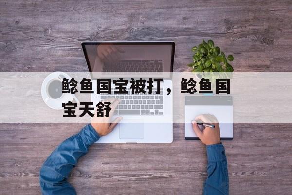 鲶鱼国宝被打，鲶鱼国宝天舒-第1张图片-