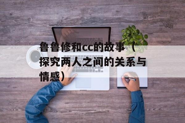 鲁鲁修和cc的故事（探究两人之间的关系与情感）-第1张图片-