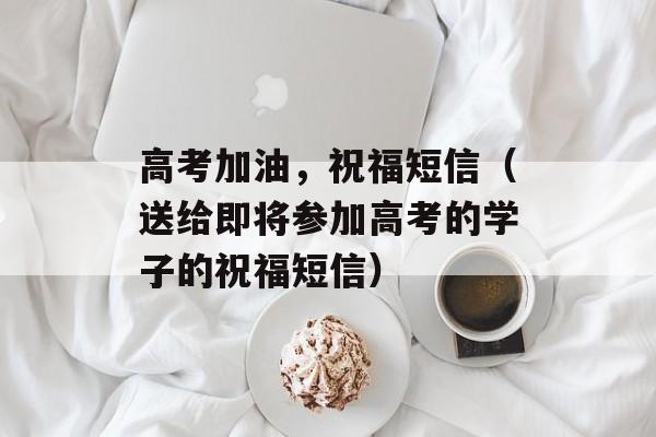 高考加油，祝福短信（送给即将参加高考的学子的祝福短信）-第1张图片-