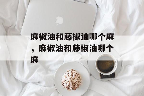 麻椒油和藤椒油哪个麻，麻椒油和藤椒油哪个麻-第1张图片-