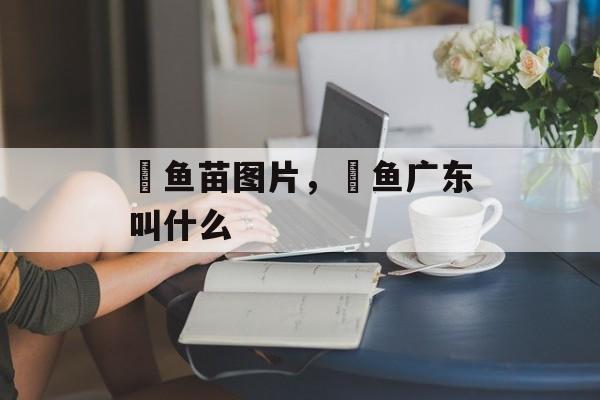 鳡鱼苗图片，鳡鱼广东叫什么-第1张图片-