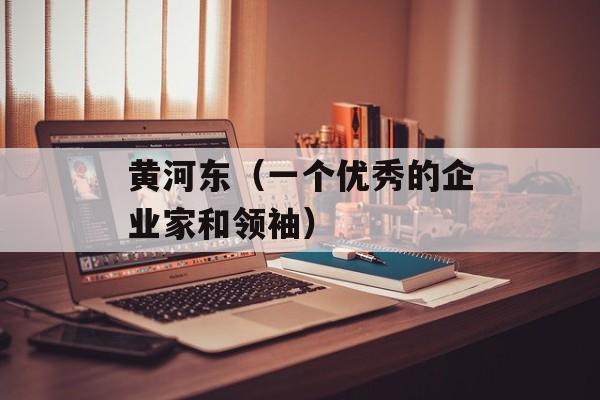 黄河东（一个优秀的企业家和领袖）-第1张图片-