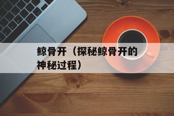 鲸骨开（探秘鲸骨开的神秘过程）-第1张图片-
