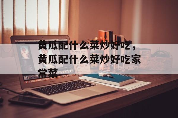 黄瓜配什么菜炒好吃，黄瓜配什么菜炒好吃家常菜-第1张图片-