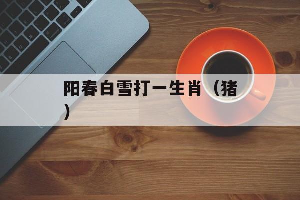 阳春白雪打一生肖（猪）-第1张图片-