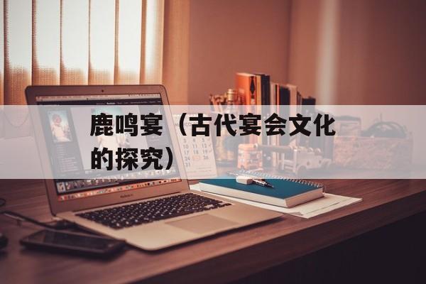 鹿鸣宴（古代宴会文化的探究）-第1张图片-