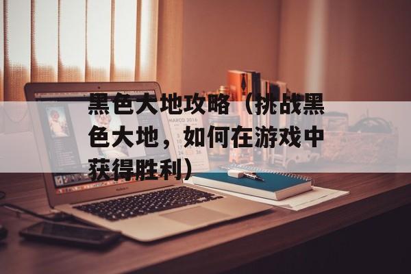 黑色大地攻略（挑战黑色大地，如何在游戏中获得胜利）-第1张图片-
