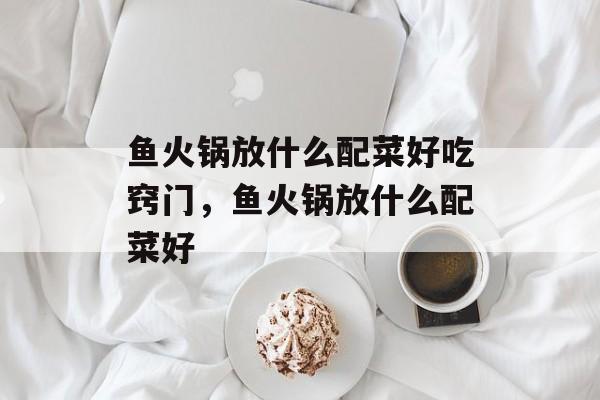 鱼火锅放什么配菜好吃窍门，鱼火锅放什么配菜好-第1张图片-