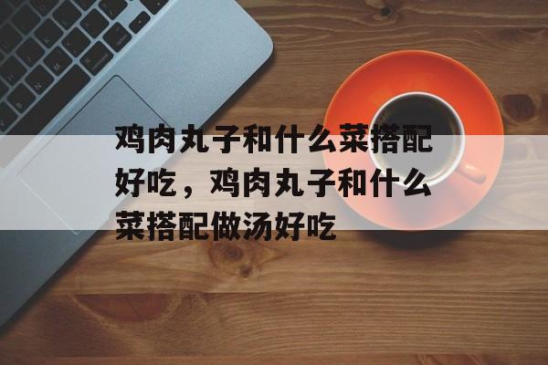 鸡肉丸子和什么菜搭配好吃，鸡肉丸子和什么菜搭配做汤好吃-第1张图片-