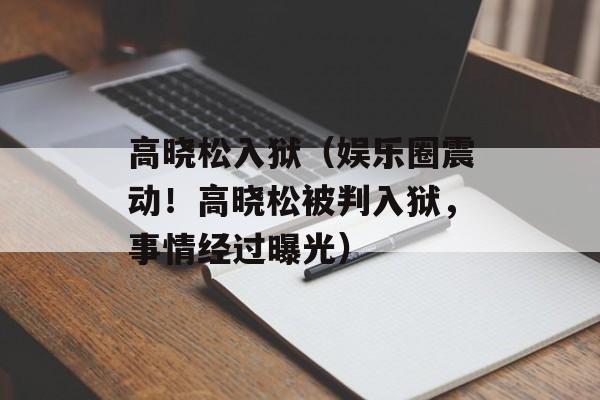 高晓松入狱（娱乐圈震动！高晓松被判入狱，事情经过曝光）-第1张图片-