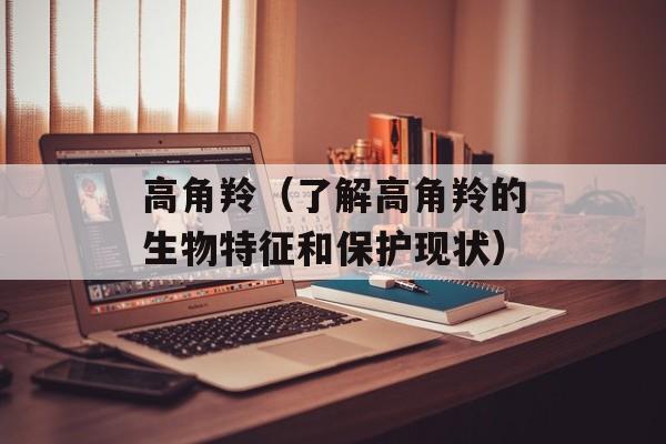 高角羚（了解高角羚的生物特征和保护现状）-第1张图片-