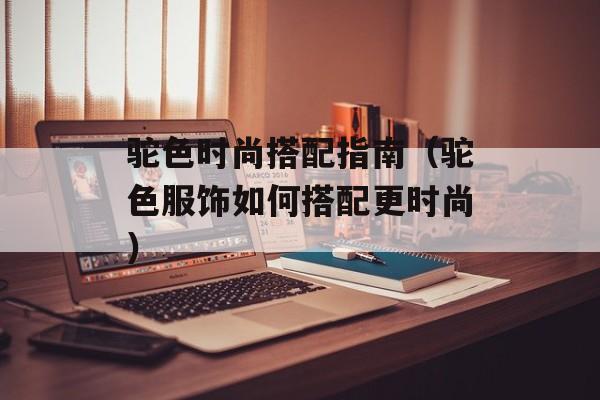 驼色时尚搭配指南（驼色服饰如何搭配更时尚）-第1张图片-