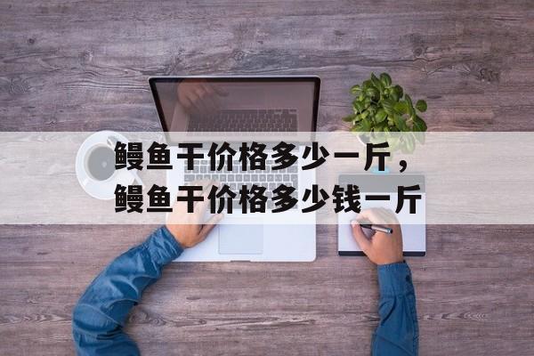 鳗鱼干价格多少一斤，鳗鱼干价格多少钱一斤-第1张图片-