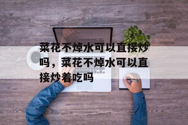 菜花不焯水可以直接炒吗，菜花不焯水可以直接炒着吃吗-第1张图片-