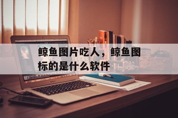 鲸鱼图片吃人，鲸鱼图标的是什么软件-第1张图片-