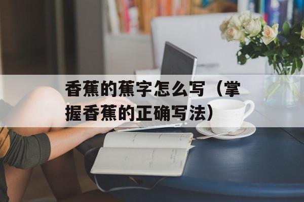 香蕉的蕉字怎么写（掌握香蕉的正确写法）-第1张图片-