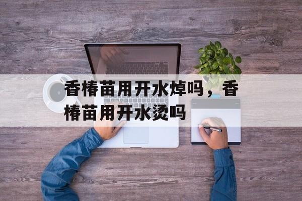 香椿苗用开水焯吗，香椿苗用开水烫吗-第1张图片-