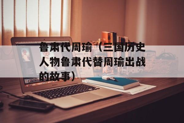 鲁肃代周瑜（三国历史人物鲁肃代替周瑜出战的故事）-第1张图片-