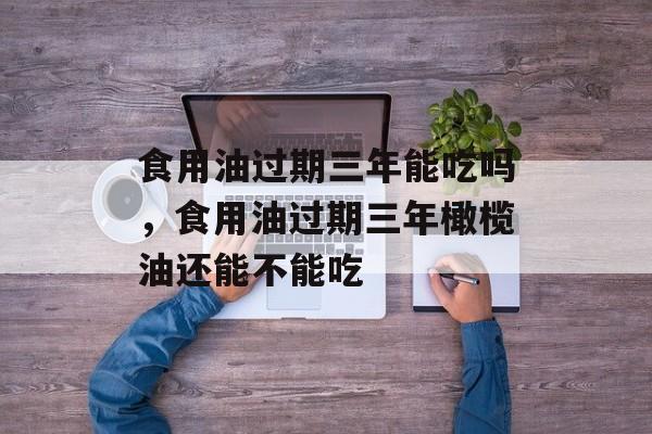 食用油过期三年能吃吗，食用油过期三年橄榄油还能不能吃-第1张图片-