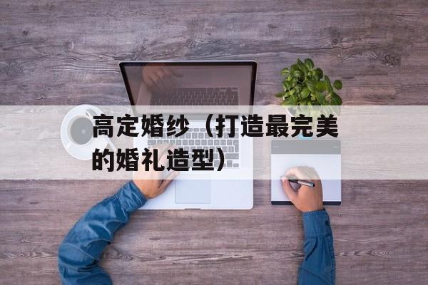 高定婚纱（打造最完美的婚礼造型）-第1张图片-