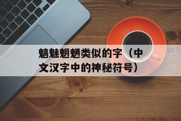 魑魅魍魉类似的字（中文汉字中的神秘符号）-第1张图片-