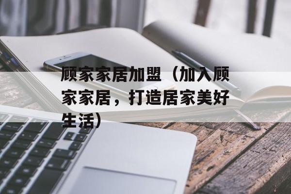 顾家家居加盟（加入顾家家居，打造居家美好生活）-第1张图片-