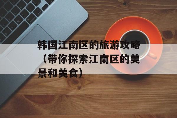 韩国江南区的旅游攻略（带你探索江南区的美景和美食）-第1张图片-