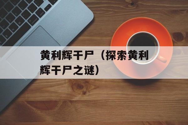 黄利辉干尸（探索黄利辉干尸之谜）-第1张图片-
