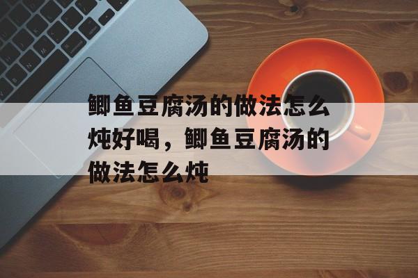 鲫鱼豆腐汤的做法怎么炖好喝，鲫鱼豆腐汤的做法怎么炖-第1张图片-