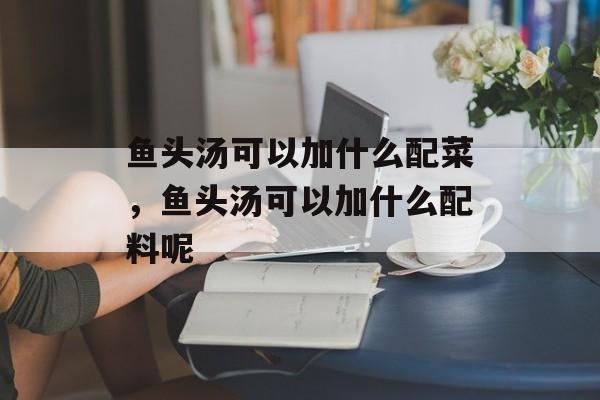 鱼头汤可以加什么配菜，鱼头汤可以加什么配料呢-第1张图片-