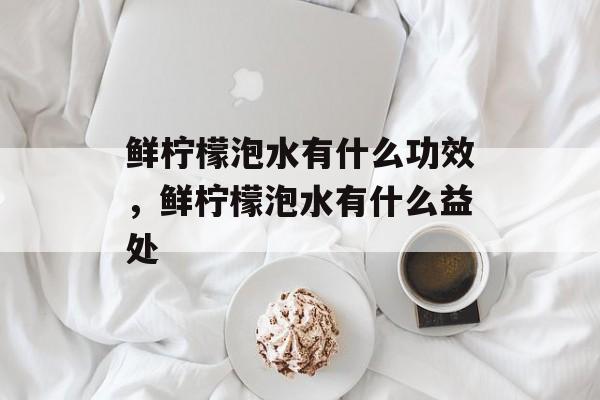 鲜柠檬泡水有什么功效，鲜柠檬泡水有什么益处-第1张图片-