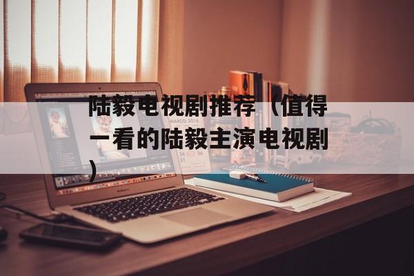 陆毅电视剧推荐（值得一看的陆毅主演电视剧）-第1张图片-