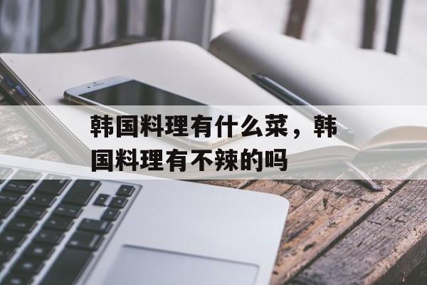 韩国料理有什么菜，韩国料理有不辣的吗-第1张图片-