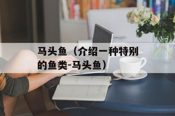 马头鱼（介绍一种特别的鱼类-马头鱼）-第1张图片-