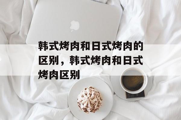 韩式烤肉和日式烤肉的区别，韩式烤肉和日式烤肉区别-第1张图片-