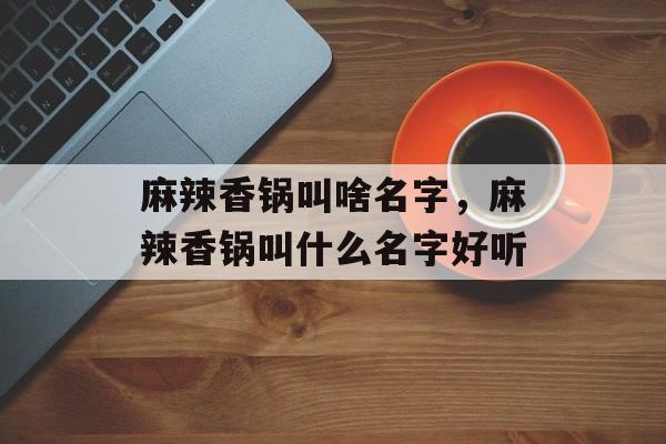 麻辣香锅叫啥名字，麻辣香锅叫什么名字好听-第1张图片-