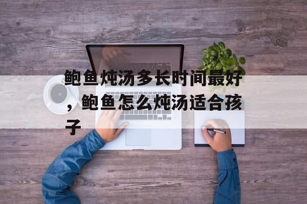 鲍鱼炖汤多长时间最好，鲍鱼怎么炖汤适合孩子-第1张图片-