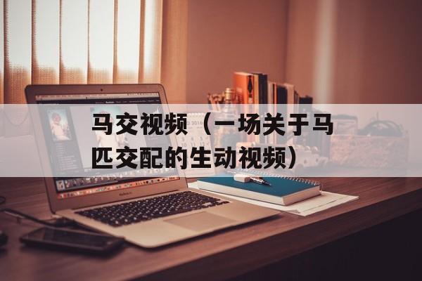 马交视频（一场关于马匹交配的生动视频）-第1张图片-
