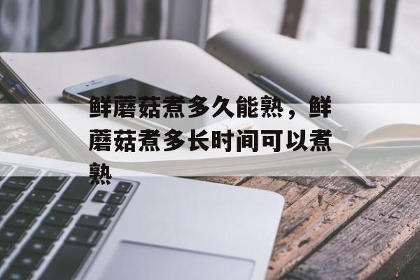 鲜蘑菇煮多久能熟，鲜蘑菇煮多长时间可以煮熟-第1张图片-