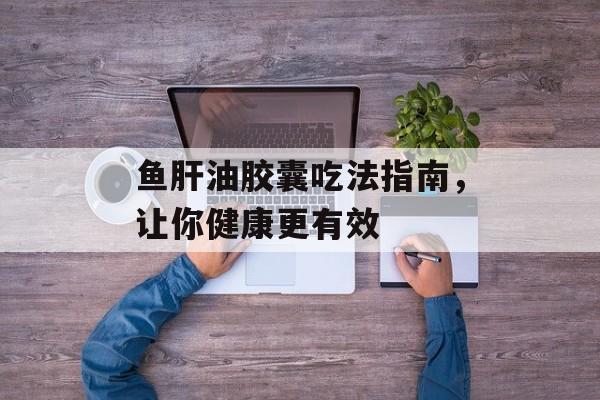 鱼肝油胶囊吃法指南，让你健康更有效-第1张图片-