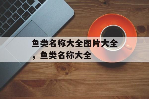 鱼类名称大全图片大全，鱼类名称大全-第1张图片-