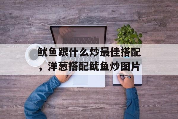 鱿鱼跟什么炒最佳搭配，洋葱搭配鱿鱼炒图片-第1张图片-